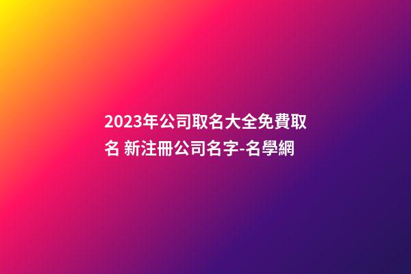 2023年公司取名大全免費取名 新注冊公司名字-名學網